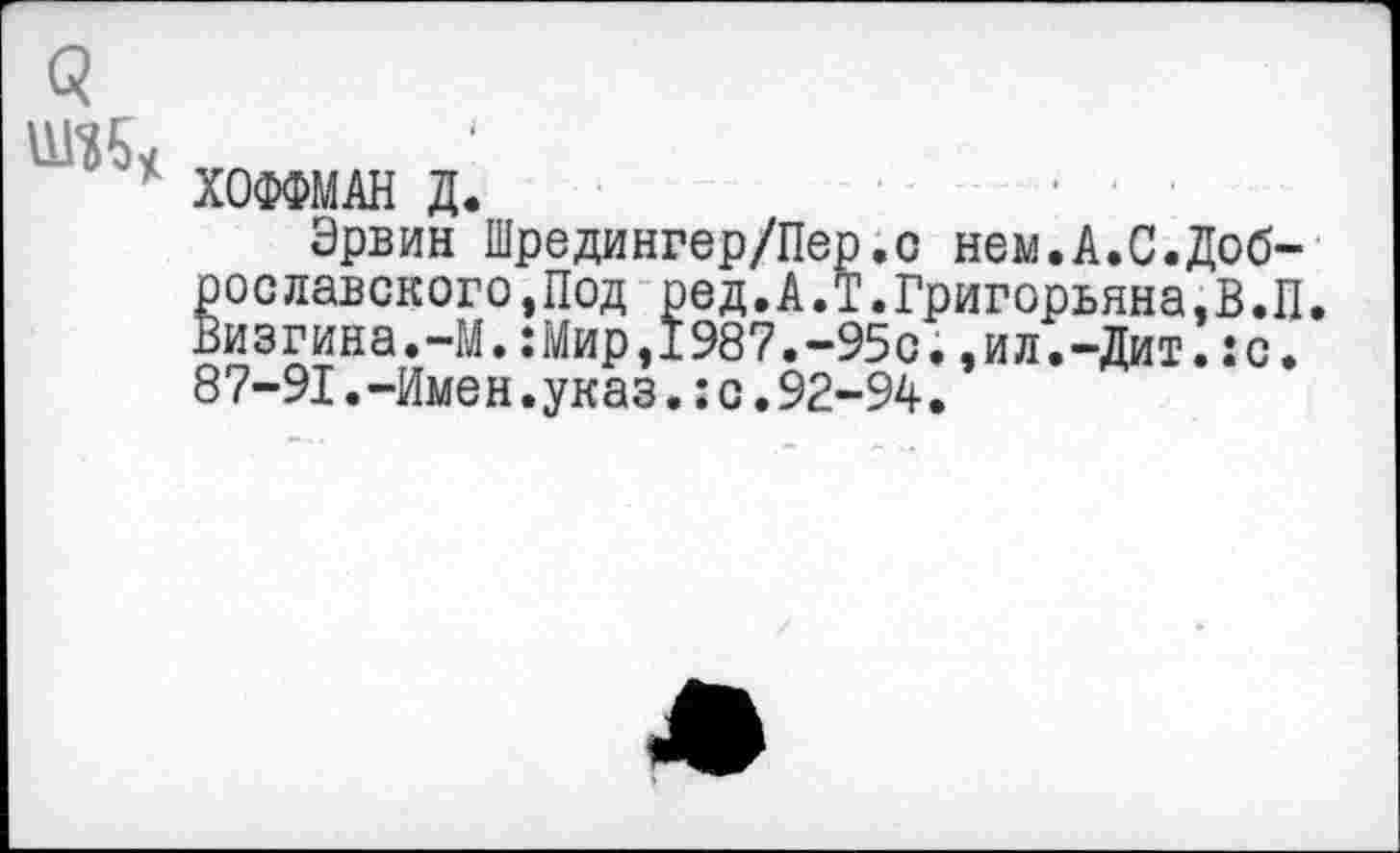 ﻿ХОФФМАН Д. ■
Эрвин Шредингер/Пер.о нем.А.С.Доброе лавского,Под ред.А.Т.Григорьяна.В.П. Визгина.-М.:Мир,1987.-95с.,ил.-Дит.:с. 87-91.-Имен.указ.:с.92-94.